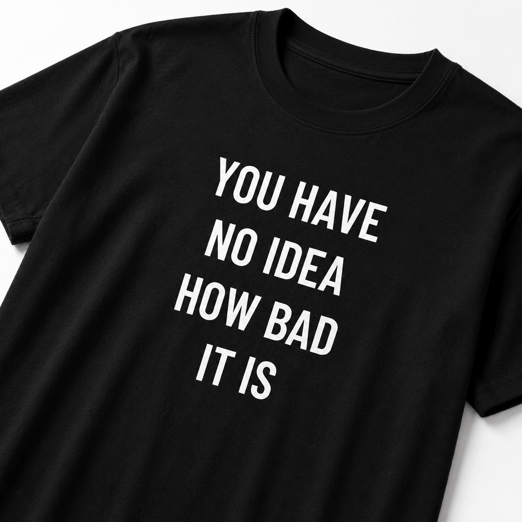 YOU HAVE NO IDEA HOW BAD IT IS t-shirt